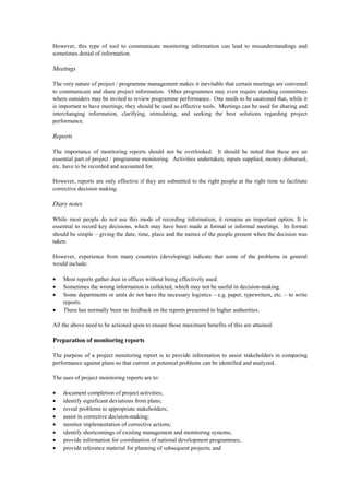 However, this type of tool to communicate monitoring information can lead to misunderstandings and
sometimes denial of information.
Meetings
The very nature of project / programme management makes it inevitable that certain meetings are convened
to communicate and share project information. Other programmes may even require standing committees
where outsiders may be invited to review programme performance. One needs to be cautioned that, while it
is important to have meetings, they should be used as effective tools. Meetings can be used for sharing and
interchanging information, clarifying, stimulating, and seeking the best solutions regarding project
performance.
Reports
The importance of monitoring reports should not be overlooked. It should be noted that these are an
essential part of project / programme monitoring. Activities undertaken, inputs supplied, money disbursed,
etc. have to be recorded and accounted for.
However, reports are only effective if they are submitted to the right people at the right time to facilitate
corrective decision making.
Diary notes
While most people do not use this mode of recording information, it remains an important option. It is
essential to record key decisions, which may have been made at formal or informal meetings. Its format
should be simple – giving the date, time, place and the names of the people present when the decision was
taken.
However, experience from many countries (developing) indicate that some of the problems in general
would include:
• Most reports gather dust in offices without being effectively used.
• Sometimes the wrong information is collected, which may not be useful in decision-making.
• Some departments or units do not have the necessary logistics – e.g. paper, typewriters, etc. – to write
reports.
• There has normally been no feedback on the reports presented to higher authorities.
All the above need to be actioned upon to ensure those maximum benefits of this are attained.
Preparation of monitoring reports
The purpose of a project monitoring report is to provide information to assist stakeholders in comparing
performance against plans so that current or potential problems can be identified and analyzed.
The uses of project monitoring reports are to:
• document completion of project activities;
• identify significant deviations from plans;
• reveal problems to appropriate stakeholders;
• assist in corrective decision-making;
• monitor implementation of corrective actions;
• identify shortcomings of existing management and monitoring systems;
• provide information for coordination of national development programmes;
• provide reference material for planning of subsequent projects; and
 
