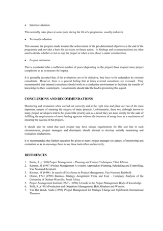 • Interim evaluation
This normally takes place at some point during the life of a programme, usually mid-term.
• Terminal evaluation
This assesses the progress made towards the achievement of the pre-determined objectives at the end of the
programme and provides a basis for decisions on future action. Its findings and recommendations are often
used to decide whether or not to stop the project or when a new phase is under consideration.
• Ex-post evaluation
This is conducted after a sufficient number of years (depending on the project) have elapsed since project
completion so as to measure the impact.
It is generally accepted that, if the evaluations are to be objective, they have to be undertaken by external
consultants. However, there is a general feeling that at times external consultants are overused. They
recommended that external consultants should work in a conductive environment to facilitate the transfer of
knowledge to their counterparts. Governments should take the lead in promoting this aspect.
CONCLUSIONS AND RECOMMENDATIONS
Monitoring and evaluation when carried out correctly and at the right time and place are two of the most
important aspects of ensuring the success of many projects. Unfortunately, these two although known to
many project developers tend to be given little priority and as a result they are done simply for the sake of
fulfilling the requirements of most funding agencies without the intention of using them as a mechanism of
ensuring the success of the projects.
It should also be noted that each project may have unique requirements for this and that in such
circumstances, project managers and developers should attempt to develop suitable monitoring and
evaluation mechanisms.
It is recommended that further education be given to many project manager sin aspects of monitoring and
evaluation so as to encourage them to use these tools often and correctly.
REFERENCES
1. Burke, R., (1999) Project Management – Planning and Control Techniques, Third Edition.
2. Kerzner, H. (1997) Project Management A systems Approach to Planning, Scheduling and Controlling,
Van Nostrand Reinhold.
3. Kerzner, H. (1998) In search of Excellence in Project Management, Van Nostrand Reinhold.
4. Otieno, FAO (1999) Business Strategy Assignment Three and Four – Company Analysis of the
University of Durban-Westville, South Africa.
5. Project Management Institute (PMI). (1996) A Guide to the Project Management Body of Knowledge.
6. Wild, R., (1995) Production and Operations Management, Holt, Rinehart and Winston.
7. Van Der Waldt, Andre (1998) Project Management for Strategic Change and Upliftment, International
Thomson.
 