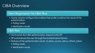 Client Registration for CIBA flow
• Clients need to configure the method their prefer to deliver the result of the
authentication:
• Polling mode
• Notification mode
CIBA flow
• Client sends the CIBA authentication request to the OP
• OP authenticate the user through the Authentication Device
• Delivery of the authentication result: id_token, access_token, refresh_token
• Polling mode
• Notification mode
 