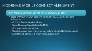 Tech Mobile Connect server initiated OIDC profile
• Based on MODRNA CIBA spec with some differences, most significant
differences…
• Only Notification Mode is allowed
• Signed RequestObject is MANDATORY
• Only asymmetric signatures
• Use of response_type = mc_si_async_code to identify Notification mode
• A lot of more parameters within the RequestObject
 