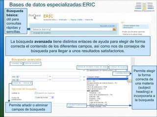 La búsqueda avanzada tiene distintos enlaces de ayuda para elegir de forma
correcta el contenido de los diferentes campos, así como nos da consejos de
búsqueda para llegar a unos resultados satisfactorios.
Permite
seleccionar
los distintos
campos de
búsqueda.
Permite añadir o eliminar
campos de búsqueda
Bases de datos especializadas: ERIC
Búsqueda
básica:
útil para
consultas
rápidas y
sencillas.
 