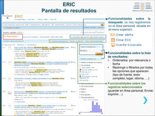 ERIC:
Pantalla de RESULTADOS
Funcionalidades sobre los
registros seleccionados:
guardar en área personal,
imprimir, enviar...
Funcionalidades sobre la lista de resultados:
• Orden: por relevancia o fecha
• Filtros (tipo de fuente, materia, idioma, …)
Funcionalidades sobre la
búsqueda: crear alertas, guardar
búsquedas, Área personal
 