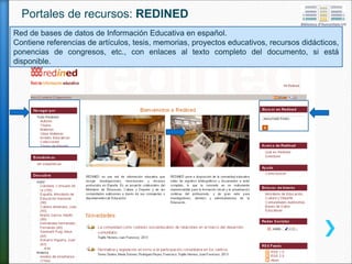 Red de bases de datos de Información Educativa en español.
Contiene referencias de artículos, tesis, memorias, proyectos educativos, recursos didácticos,
ponencias de congresos, etc., con enlaces al texto completo del documento, si está
disponible.
Portales de recursos: REDINED
 