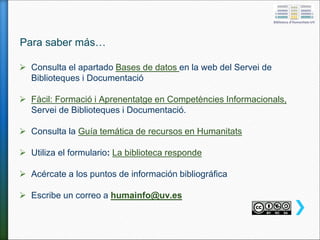 Para saber más…
 Consulta el apartado Bases de datos en la web del Servei de
Biblioteques i Documentació
 Fàcil: Formació i Aprenentatge en Competències Informacionals,
Servei de Biblioteques i Documentació.
 Consulta la Guía temática de recursos en Humanitats
 Utiliza el formulario: La biblioteca responde
 Acércate a los puntos de información bibliográfica
 Escribe un correo a humainfo@uv.es
 