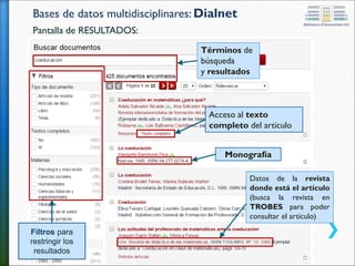 Bases de datos multidisciplinares: Dialnet
Pantalla de RESULTADOS:
Términos de
búsqueda
y resultados
Datos de la revista
donde está el artículo
(busca la revista en
TROBES para poder
consultar el artículo)
Acceso al texto
completo del artículo
Monografía
Filtros para
restringir los
resultados
 