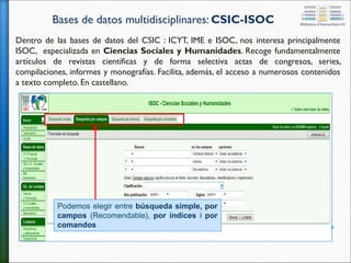 Bases de datos multidisciplinares: CSIC-ISOC
Dentro de las bases de datos del CSIC : ICYT, IME e ISOC, nos interesa principalmente
ISOC, especializada en Ciencias Sociales y Humanidades. Recoge fundamentalmente
artículos de revistas científicas y de forma selectiva actas de congresos, series,
compilaciones, informes y monografías. Facilita, además, el acceso a numerosos contenidos
a texto completo. En castellano.
Podemos elegir entre búsqueda simple, por
campos (Recomendable), por índices i por
comandos
 