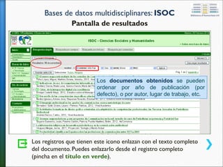 Bases de datos multidisciplinares: ISOC
Pantalla de resultados
Los registros que tienen este icono enlazan con el texto completo
del documento. Puedes enlazarlo desde el registro completo
(pincha en el título en verde).
Los documentos obtenidos se pueden
ordenar por año de publicación (por
defecto), o por autor, lugar de trabajo, etc.
 