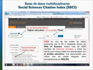 Social Sciences
Citation Index
SSCI es una de las bases de datos
producida por el ISI e integrada dentro de
Web of Science. Indiza más de 5000
revistas de Ciencias Sociales y entre los
temas que incluye están los relacionados con
el ámbito educativo. Los documentos que
indiza son en varias lenguas, pero
principalmente en INGLÉS.
Ej. de búsqueda básica
“Higher education” en el campo Título”
 