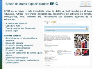 ERIC es la mayor y más importante base de datos a nivel mundial en el área
educativa. Ofrece referencias bibliográficas, resúmenes de artículos de revista,
monografías, tesis, informes, etc. relacionados con diversos aspectos de la
educación.
• Actualización: Mensual
• Cobertura: 1966-
• Tipo de Información: Referencial
• Idioma: Inglés
Materias tratadas
• Aprendizaje de un segundo idioma
• Asesoría
• Educación especial
• Educación infantil y elemental
• Educación para profesores
• Educación superior
• Educación vocacional, de carrera y para
adultos
• Gestión de la educación
• Pruebas, mediciones y evaluaciones
• Universidades
Bases de datos especializadas: ERIC
 