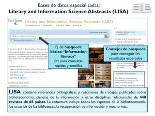 Bases de datos especializadas: LISTA
(Library Information Science &Technology Abstracts)
Distintos campos
donde buscar
Filtros para limitar los resultados por
fecha , tipo de publicación, idioma etc.
LISTA está especializada en
bibliotecas y gestión de la
información. Cubre, entre otras, las
siguientes materias: clasificación,
catalogación, bibliometría, recuperación
de la información, etc.
Conexión con la
UVEG
 