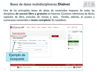 Bases de datos multidisciplinares: CSIC-ISOC
Dentro de las bases de datos del CSIC, nos interesa ISOC, especializada en Ciencias
Sociales y Humanidades. Se puede consultar completa o por áreas temáticas, como por
ejemplo Biblioteconomia y Documentación. Recoge fundamentalmente artículos de
revistas científicas y de forma selectiva actas de congresos, series, compilaciones, informes y
monografías. Facilita el acceso a numerosos contenidos a texto completo. En castellano.
Ejemplo de búsqueda “bibliotecas digitales” en
la opción campos básicos (también se puede
buscar por autores, títulos, descriptores,
identificadores, etc.) dentro de la base de datos
ISOC-Biblioteconomía y Documentación
 