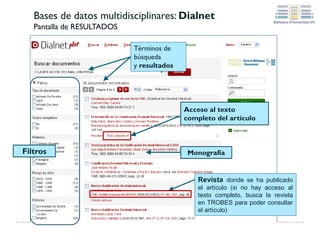 Bases de datos multidisciplinares: CSIC-ISOC
Pantalla de RESULTADOS:
Los registros que tienen este icono enlazan con el texto
completo del documento. También puedes ver los detalles del
registro pinchando en el título en verde.
Puedes hacer búsquedas simples, por
campos (recomendable), por índices y
por comandos
Documentos obtenidos organizados por
año de publicación (por defecto), existen
otros criterios: autor, lugar de trabajo, etc.
 