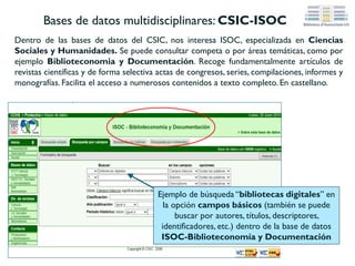 Bases de datos multidisciplinares:
Social Sciences Citation Index
Base de datos producida por ISI e integrada dentro de Web of Science. Son referencias de
artículos publicados en más de 5.000 revistas de Ciencias Sociales a nivel internacional.
Indiza documentos en varias lenguas, pero principalmente en inglés.
Busca en todas o en
determinadas
bases de datos
Ejemplo de búsqueda básica “Interlibrary
loan” en el campoTema (busca en título,
abstract, palabra clave etc.)
 