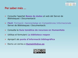 Per saber més ...
 Consulta l'apartat Bases de dades al web del Servei de
Biblioteques i Documentació
 Fàcil: Formació i Aprenentatge en Competències Informacionals
Servei de Biblioteques i Documentació.
 Consulta la Guia temàtica de recursos en Humanitats
 Utilitza el formulari: La biblioteca respon
 Apropa't als punts d'informació bibliogràfica
 Escriu un correu a Humainfo@uv.es
 
