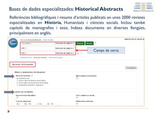 Bases de dades especialitzades: Historical Abstracts
Referències bibliogràfiques i resums d’articles publicats en unes 2000 revistes
especialitzades en Història, Humanitats i ciències socials. Inclou també
capítols de monografies i tesis. Indexa documents en diverses llengües,
principalment en anglés.
Camps de cerca
 