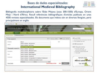 Bibliografia multidisciplinària sobre l'Edat Mitjana (anys 300-1500) d'Europa, Orient
Mitjà i Nord d'Àfrica. Recull referències bibliogràfiques d'articles publicats en unes
4500 revistes especialitzades. Els documents que indexa són en diverses llengües, però
principalment en anglés.
Bases de dades especialitzades:
International Medieval Bibliography
 