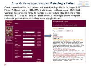 Conté la versió en línia de la primera edició de Patrologia Llatina de Jacques-Paul
Migne, Publicada entre 1844-1855, i els índexs publicats entre 1862-1865.
Comprén les obres dels Pares de l'Església des de Tertulià (200 dC.) fins al Papa
Innocenci III (1216). La base de dades conté la Patrologia Llatina completa,
incloent-hi glossari, notes, accés al document complet i índexs.
Bases de dades especialitzades: Patrologia llatina
 