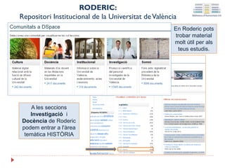 En Roderic pots
trobar material
molt útil per als
teus estudis.
RODERIC:
Repositori Institucional de la Universitat deValència
A les seccions
Investigació i
Docència de Roderic
podem entrar a l'àrea
temàtica HISTÒRIA
 