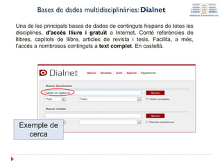 Exemple de
cerca
Bases de dades multidisciplinàries: Dialnet
Una de les principals bases de dades de continguts hispans de totes les
disciplines, d'accés lliure i gratuït a Internet. Conté referències de
llibres, capítols de llibre, articles de revista i tesis. Facilita, a més,
l'accés a nombrosos continguts a text complet. En castellà.
 