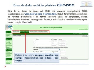 Bases de dades multidisciplinàries: CSIC-ISOC
Dins de les bases de dades del CSIC, ens interessa principalment ISOC,
especialitzada en Ciències Socials iHumanitats. Recull fonamentalment articles
de revistes científiques i de forma selectiva actes de congressos, sèries,
compilacions, informes i monografies. Facilita, a més, l'accés a nombrosos continguts
a text complet. En castellà.
Podem triar entre cerques simples, per
camps (Recomanable), per índexs i per
ordres
 