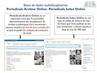 Periodicals Index Online és una
base de dades de milions de cites
d'articles que s'han publicat en les
arts, humanitats i ciències socials al
llarg de més de 300 anys
Periodicals Archive Online és un
important arxiu que fa accessibles
electrònicament les recopilacions de
revistes acadèmiques d'art, humanitats i
ciències socials a format de text complet, en
el qual es poden fer cerques, de centenars
de títols
Bases de dades multidisciplinàries:
Periodicals Archive Online- Periodicals Index Online
 
