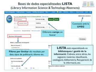 Bases de dades especialitzades: LISTA
(Library Information Science &Technology Abstracts)
Diferents camps on
buscar
Filtres per limitar els resultats per
data, tipus de publicació, idioma etc.
LISTA està especialitzada en
biblioteques i gestió de la
informació. Cobreix, entre altres, les
següents matèries: classificació,
catalogació, bibliometria, Recuperació de
la informació, etc.
Connexió amb la
UVEG
 