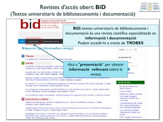 Revistes d'accés obert: BiD
(Textos universitaris de biblioteconomia i documentació)
BiD: textos universitaris de biblioteconomia i
documentació és una revista científica especialitzada en
informació i documentació
Podem accedir-hi a través de TROBES
clica a "presentació“ per obtenir
informació rellevant sobre la
revista
 