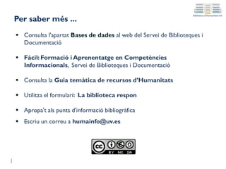 Per saber més ...
 Consulta l'apartat Bases de dades al web del Servei de Biblioteques i
Documentació
 Fàcil: Formació i Aprenentatge en Competències
Informacionals, Servei de Biblioteques i Documentació
 Consulta la Guia temàtica de recursos d’Humanitats
 Utilitza el formulari: La biblioteca respon
 Apropa't als punts d'informació bibliogràfica
 Escriu un correu a humainfo@uv.es
 