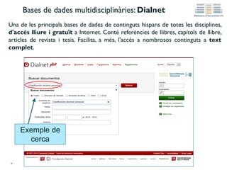 Bases de dades multidisciplinàries: Dialnet
Una de les principals bases de dades de continguts hispans de totes les disciplines,
d'accés lliure i gratuït a Internet. Conté referències de llibres, capítols de llibre,
articles de revista i tesis. Facilita, a més, l'accés a nombrosos continguts a text
complet.
Exemple de
cerca
 