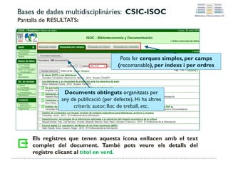 Bases de dades multidisciplinàries: CSIC-ISOC
Pantalla de RESULTATS:
Els registres que tenen aquesta icona enllacen amb el text
complet del document. També pots veure els detalls del
registre clicant al títol en verd.
Pots fer cerques simples, per camps
(recomanable), per índexs i per ordres
Documents obtinguts organitzats per
any de publicació (per defecte), Hi ha altres
criteris: autor, lloc de treball, etc.
 