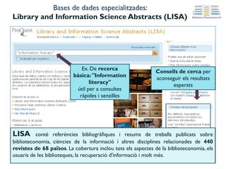 Consells de cerca per
aconseguir els resultats
esperats
Bases de dades especialitzades:
Library and Information Science Abstracts (LISA)
LISA conté referències bibliogràfiques i resums de treballs publicats sobre
biblioteconomia, ciències de la informació i altres disciplines relacionades de 440 revistes
de 68 països. La cobertura inclou tots els aspectes de la biblioteconomia, els usuaris de
les biblioteques, la recuperació d'informació i molt més.
Ex. de cerca bàsica:
"Information
literacy"
útil per a consultes
ràpides i senzilles
 