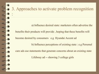 3. Approaches to activate problem recognition
:
a) Influence desired state: marketers often advertise the
benefits their products will provide , hoping that these benefits will
become desired by consumers e.g Hyundai Accent ad
b) Influence perceptions of existing state : e.g Personal
care ads use statements that generate concerns about an existing state
Lifebouy ad -- showing 3 college girls
 