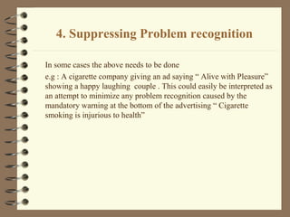 4. Suppressing Problem recognition
In some cases the above needs to be done
e.g : A cigarette company giving an ad saying “ Alive with Pleasure”
showing a happy laughing couple . This could easily be interpreted as
an attempt to minimize any problem recognition caused by the
mandatory warning at the bottom of the advertising “ Cigarette
smoking is injurious to health”
 