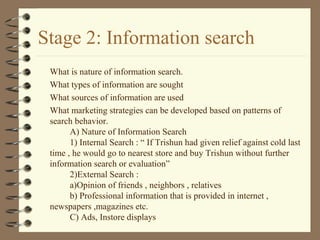 Stage 2: Information search
What is nature of information search.
What types of information are sought
What sources of information are used
What marketing strategies can be developed based on patterns of
search behavior.
A) Nature of Information Search
1) Internal Search : “ If Trishun had given relief against cold last
time , he would go to nearest store and buy Trishun without further
information search or evaluation”
2)External Search :
a)Opinion of friends , neighbors , relatives
b) Professional information that is provided in internet ,
newspapers ,magazines etc.
C) Ads, Instore displays
 