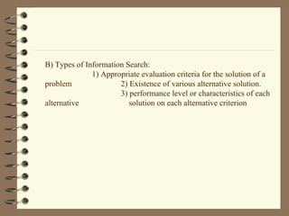 B) Types of Information Search:
1) Appropriate evaluation criteria for the solution of a
problem 2) Existence of various alternative solution.
3) performance level or characteristics of each
alternative solution on each alternative criterion
 