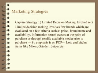 Marketing Strategies
Capture Strategy : ( Limited Decision Making, Evoked set)
Limited decision making involves few brands which are
evaluated on a few criteria such as price , brand name and
availability. Information search occurs at the point of
purchase or through readily available media prior to
purchase --- So emphasis is on POP--- Low end kitchn
items like Mixer, Grinder , Juicer etc.
 