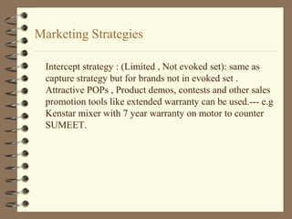 Marketing Strategies
Intercept strategy : (Limited , Not evoked set): same as
capture strategy but for brands not in evoked set .
Attractive POPs , Product demos, contests and other sales
promotion tools like extended warranty can be used.--- e.g
Kenstar mixer with 7 year warranty on motor to counter
SUMEET.
 