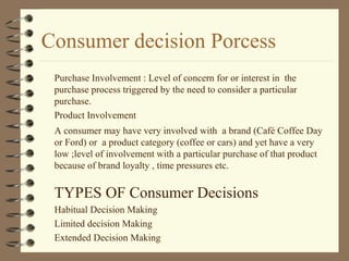 Consumer decision Porcess
Purchase Involvement : Level of concern for or interest in the
purchase process triggered by the need to consider a particular
purchase.
Product Involvement
A consumer may have very involved with a brand (Café Coffee Day
or Ford) or a product category (coffee or cars) and yet have a very
low ;level of involvement with a particular purchase of that product
because of brand loyalty , time pressures etc.
TYPES OF Consumer Decisions
Habitual Decision Making
Limited decision Making
Extended Decision Making
 