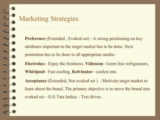 Marketing Strategies
Preference (Extended , Evoked set) : A strong positioning on key
attributes important to the target market has to be done. Next
promotion has to be done in all appropriate media–
Electrolux– Enjoy the freshness, Videocon– Germ free refrigerators,
Whirlpool– Fast cooling, Kelvinator– coolest one.
Acceptance (Extended, Not evoked set ) : Motivate target market to
learn about the brand. The primary objective is to move the brand into
evoked set.– E.G Tata Indica – Test drives.
 