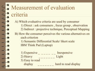Measurement of evaluation
criteria
A) Which evaluative criteria are used by consumer
1) Direct : ask consumers , focus group , observation
2) Indirect : projective technique, Perceptual Mapping
B) How the consumer perceives the various alternatives on
each criterion
1) Semantic Differential Scale/ likert scale
IBM Think Pad (Laptop)
1) Expensive _ _ _ _ _ _ _ Inexpensive
2) Heavy _ _ _ _ _ _ _ Light
3) Easy to read
display _ _ _ _ _ _ _ hard to read display
 