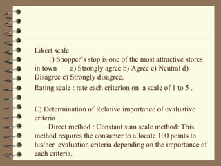Likert scale
1) Shopper’s stop is one of the most attractive stores
in town a) Strongly agree b) Agree c) Neutral d)
Disagree e) Strongly disagree.
Rating scale : rate each criterion on a scale of 1 to 5 .
C) Determination of Relative importance of evaluative
criteria
Direct method : Constant sum scale method: This
method requires the consumer to allocate 100 points to
his/her evaluation criteria depending on the importance of
each criteria.
 