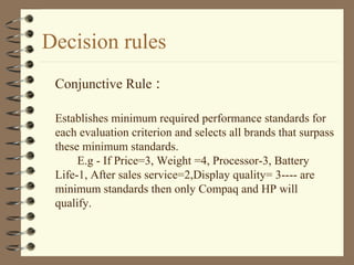 Decision rules
Conjunctive Rule :
Establishes minimum required performance standards for
each evaluation criterion and selects all brands that surpass
these minimum standards.
E.g - If Price=3, Weight =4, Processor-3, Battery
Life-1, After sales service=2,Display quality= 3---- are
minimum standards then only Compaq and HP will
qualify.
 
