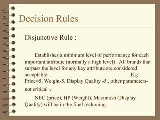 Decision Rules
Disjunctive Rule :
Establishes a minimum level of performance for each
important attribute (normally a high level) . All brands that
surpass the level for any key attribute are considered
acceptable . E.g
Price=5, Weight-5, Display Quality -5 , other parameters-
not critical .
NEC (price), HP (Weight), Macintosh (Display
Quality) will be in the final reckoning.
 