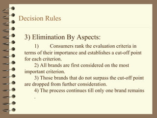 Decision Rules
3) Elimination By Aspects:
1) Consumers rank the evaluation criteria in
terms of their importance and establishes a cut-off point
for each criterion.
2) All brands are first considered on the most
important criterion.
3) Those brands that do not surpass the cut-off point
are dropped from further consideration.
4) The process continues till only one brand remains
.
 