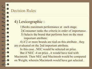 Decision Rules
4) Lexicographic :
1)Seeks maximum performance at each stage.
2)Consumer ranks the criteria in order of importance .
3) Selects the brand that performs best on the most
important attribute.
4) if 2 or more brands are tied on this attribute , they
are evaluated on the 2nd important attribute.
In this case , NEC would be selected on price.
But if NEC -4 on price , it would have tied with
Macintosh. Then NEC and Macintosh would be compared
on Weight, wherein Macintosh would have got selected.
 
