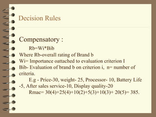Decision Rules
Compensatory :
Rb=Wi*Bib
Where Rb-overall rating of Brand b
Wi= Importance oattached to evaluation criterion I
Bib- Evaluation of brand b on criterion i, n= number of
criteria.
E.g - Price-30, weight- 25, Processor- 10, Battery Life
-5, After sales service-10, Display quality-20
Rmac= 30(4)+25(4)+10(2)+5(3)+10(3)+ 20(5)= 385.
 