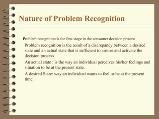 Nature of Problem Recognition
Problem recognition is the result of a discrepancy between a desired
state and an actual state that is sufficient to arouse and activate the
decision process
An actual state : is the way an individual perceives his/her feelings and
situation to be at the present state.
A desired State: way an individual wants to feel or be at the present
time.
Problem recognition is the first stage in the consumer decision process
 