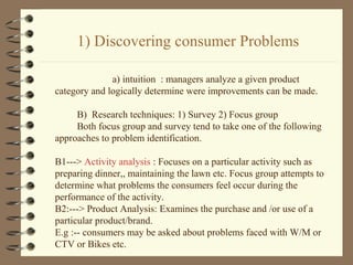 1) Discovering consumer Problems
a) intuition : managers analyze a given product
category and logically determine were improvements can be made.
B) Research techniques: 1) Survey 2) Focus group
Both focus group and survey tend to take one of the following
approaches to problem identification.
B1---> Activity analysis : Focuses on a particular activity such as
preparing dinner,, maintaining the lawn etc. Focus group attempts to
determine what problems the consumers feel occur during the
performance of the activity.
B2:---> Product Analysis: Examines the purchase and /or use of a
particular product/brand.
E.g :-- consumers may be asked about problems faced with W/M or
CTV or Bikes etc.
 
