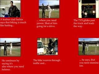 A leather clad Sachin says that biking is much like batting... ... where you need power. Shot of him going for a drive. The TVS glides past the truck and leads the way.  He continues by saying it's  also where you need balance.  The bike weaves through traffic and...  ... he says, that you need stamina too.  