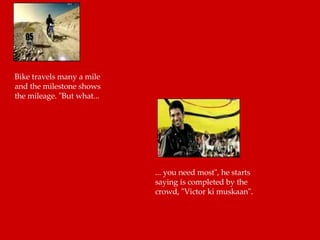 Bike travels many a mile and the milestone shows the mileage. "But what...  ... you need most", he starts saying is completed by the crowd, "Victor ki muskaan".  